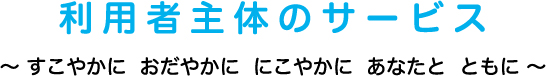 利用者主体のサービス〜 すこやかに おだやかに にこやかに あなたと ともに 〜